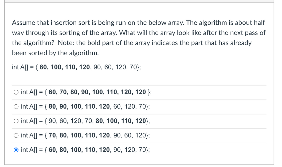 Assume that insertion sort is being run on the below array. The algorithm is about half
way through its sorting of the array. What will the array look like after the next pass of
the algorithm? Note: the bold part of the array indicates the part that has already
been sorted by the algorithm.
int A] = { 80, 100, 110, 120, 90, 60, 120, 70};
O int A[] = { 60, 70, 80, 90, 100, 110, 120, 120 };
O int A[] = { 80, 90, 100, 110, 120, 60, 120, 70};
O int A[] = { 90, 60, 120, 70, 80, 100, 110, 120};
O int A[] = { 70, 80, 100, 110, 120, 90, 60, 120};
int A[] = { 60, 80, 100, 110, 120, 90, 120, 70};
