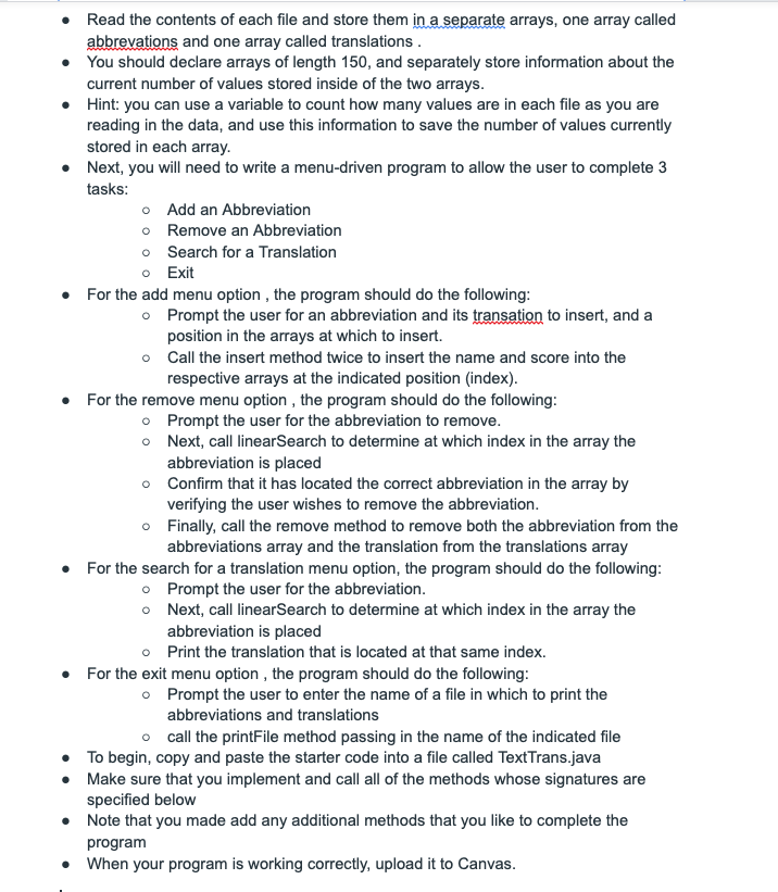 Read the contents of each file and store them in a separate arrays, one array called
abbrevations and one array called translations.
You should declare arrays of length 150, and separately store information about the
current number of values stored inside of the two arrays.
Hint: you can use a variable to count how many values are in each file as you are
reading in the data, and use this information to save the number of values currently
stored in each array.
Next, you will need to write a menu-driven program to allow the user to complete 3
tasks:
o Add an Abbreviation
o Remove an Abbreviation
o Search for a Translation
o Exit
For the add menu option , the program should do the following:
o Prompt the user for an abbreviation and its transation to insert, and a
position in the arrays at which to insert.
o Call the insert method twice to insert the name and score into the
respective arrays at the indicated position (index).
• For the remove menu option , the program should do the following:
o Prompt the user for the abbreviation to remove.
o Next, call linearSearch to determine at which index in the array the
abbreviation is placed
Confirm that it has located the correct abbreviation in the array by
verifying the user wishes to remove the abbreviation.
o Finally, call the remove method to remove both the abbreviation from the
abbreviations array and the translation from the translations array
For the search for a translation menu option, the program should do the following:
o Prompt the user for the abbreviation.
o Next, call linearSearch to determine at which index in the array the
abbreviation is placed
o Print the translation that is located at that same index.
For the exit menu option , the program should do the following:
o Prompt the user to enter the name of a file in which to print the
abbreviations and translations
o call the printFile method passing in the name of the indicated file
To begin, copy and paste the starter code into a file called TextTrans.java
Make sure that you implement and call all of the methods whose signatures are
specified below
• Note that you made add any additional methods that you like to complete the
program
When your program is working correctly, upload it to Canvas.
