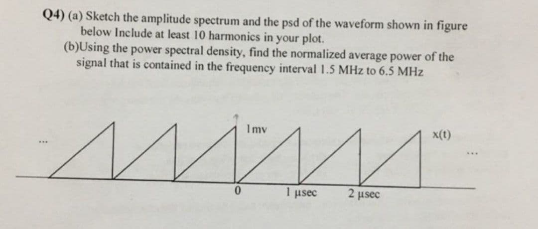 Q4) (a) Sketch the amplitude spectrum and the psd of the waveform shown in figure
below Include at least 10 harmonics in your plot.
(b)Using the power spectral density, find the normalized average power of the
signal that is contained in the frequency interval 1.5 MHz to 6.5 MHz
Imv
x(t)
0.
1 usec
2 usec
