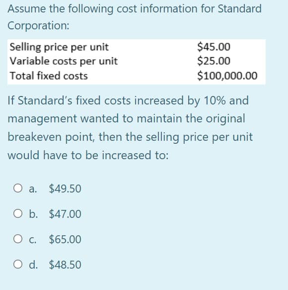 Assume the following cost information for Standard
Corporation:
Selling price per unit
Variable costs per unit
$45.00
$25.00
$100,000.00
Total fixed costs
If Standard's fixed costs increased by 10% and
management wanted to maintain the original
breakeven point, then the selling price per unit
would have to be increased to:
O a. $49.50
O b. $47.00
Ос.
O c. $65.00
O d. $48.50
