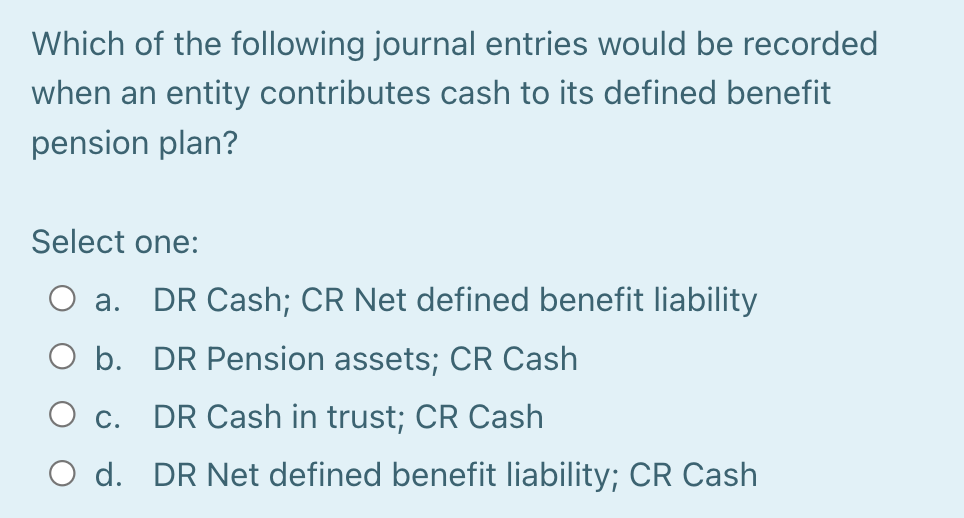 Which of the following journal entries would be recorded
when an entity contributes cash to its defined benefit
pension plan?
Select one:
а.
DR Cash; CR Net defined benefit liability
O b. DR Pension assets; CR Cash
Ос.
DR Cash in trust; CR Cash
O d. DR Net defined benefit liability; CR Cash
