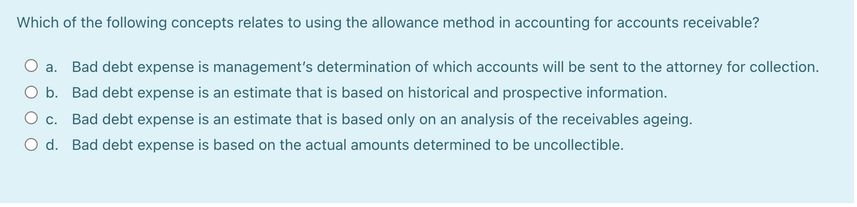 Which of the following concepts relates to using the allowance method in accounting for accounts receivable?
Bad debt expense is management's determination of which accounts will be sent to the attorney for collection.
а.
O b. Bad debt expense is an estimate that is based on historical and prospective information.
Ос.
Bad debt expense is an estimate that is based only on an analysis of the receivables ageing.
O d. Bad debt expense is based on the actual amounts determined to be uncollectible.
