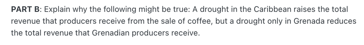 PART B: Explain why the following might be true: A drought in the Caribbean raises the total
revenue that producers receive from the sale of coffee, but a drought only in Grenada reduces
the total revenue that Grenadian producers receive.
