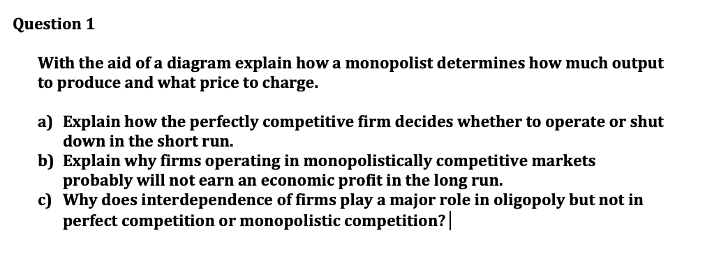 Question 1
With the aid of a diagram explain how a monopolist determines how much output
to produce and what price to charge.
a) Explain how the perfectly competitive firm decides whether to operate or shut
down in the short run.
b) Explain why firms operating in monopolistically competitive markets
probably will not earn an economic profit in the long run.
c) Why does interdependence of firms play a major role in oligopoly but not in
perfect competition or monopolistic competition?|
