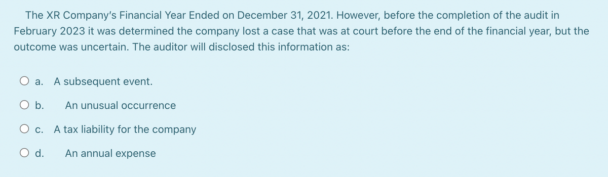 The XR Company's Financial Year Ended on December 31, 2021. However, before the completion of the audit in
February 2023 it was determined the company lost a case that was at court before the end of the financial year, but the
outcome was uncertain. The auditor will disclosed this information as:
O a. A subsequent event.
O b. An unusual occurrence
O c. A tax liability for the company
O d. An annual expense