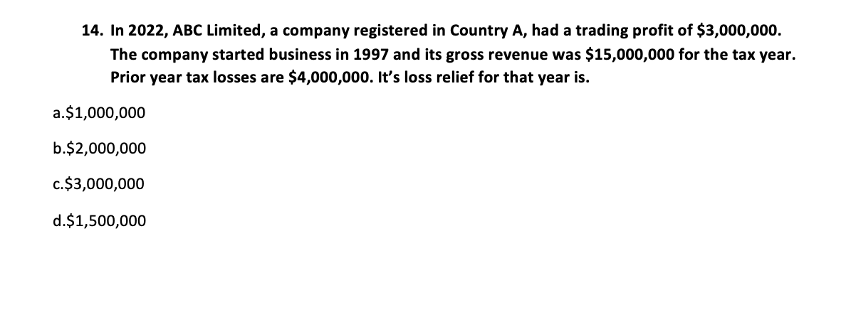 14. In 2022, ABC Limited, a company registered in Country A, had a trading profit of $3,000,000.
The company started business in 1997 and its gross revenue was $15,000,000 for the tax year.
Prior year tax losses are $4,000,000. It's loss relief for that year is.
a.$1,000,000
b.$2,000,000
c.$3,000,000
d.$1,500,000