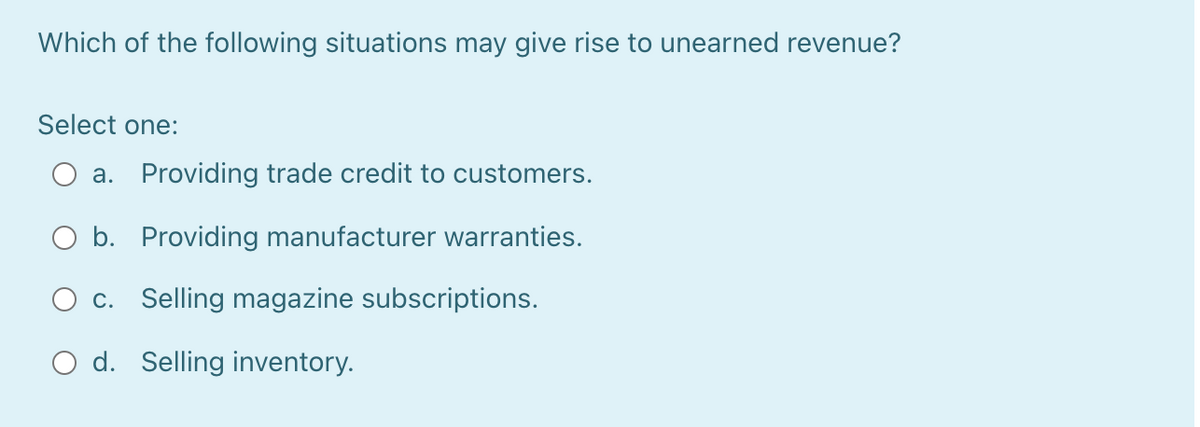 Which of the following situations may give rise to unearned revenue?
Select one:
a. Providing trade credit to customers.
O b. Providing manufacturer warranties.
c. Selling magazine subscriptions.
O d. Selling inventory.
