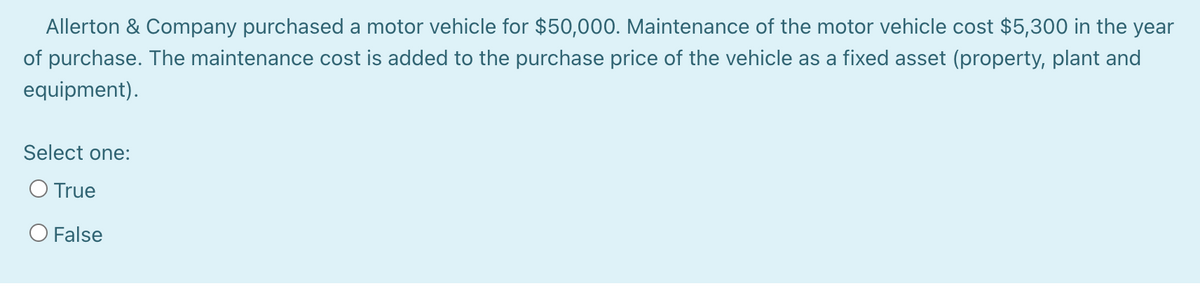 Allerton & Company purchased a motor vehicle for $50,000. Maintenance of the motor vehicle cost $5,300 in the year
of purchase. The maintenance cost is added to the purchase price of the vehicle as a fixed asset (property, plant and
equipment).
Select one:
O True
O False