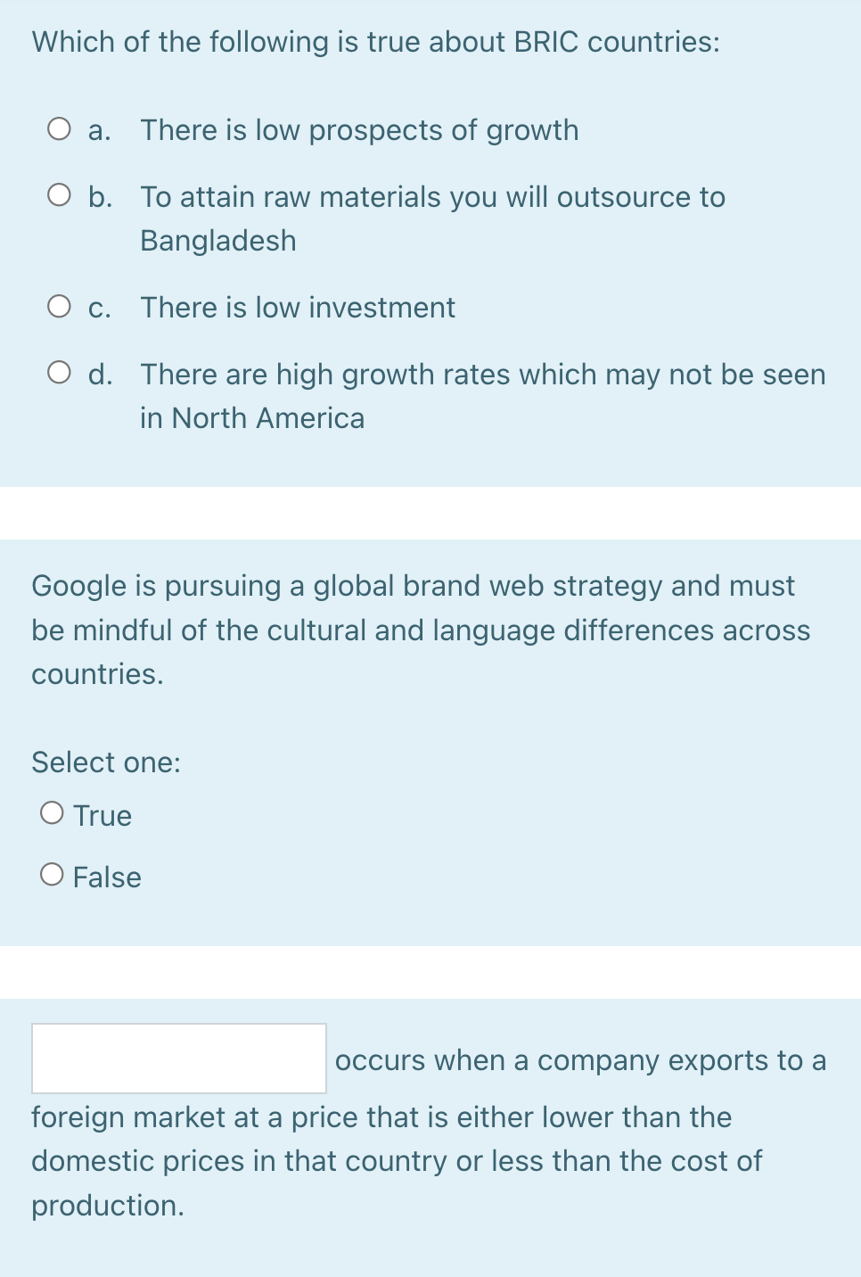 Which of the following is true about BRIC countries:
a. There is low prospects of growth
O b. To attain raw materials you will outsource to
Bangladesh
O c. There is low investment
O d. There are high growth rates which may not be seen
in North America
Google is pursuing a global brand web strategy and must
be mindful of the cultural and language differences across
countries.
Select one:
O True
O False
occurs when a company exports to a
foreign market at a price that is either lower than the
domestic prices in that country or less than the cost of
production.
