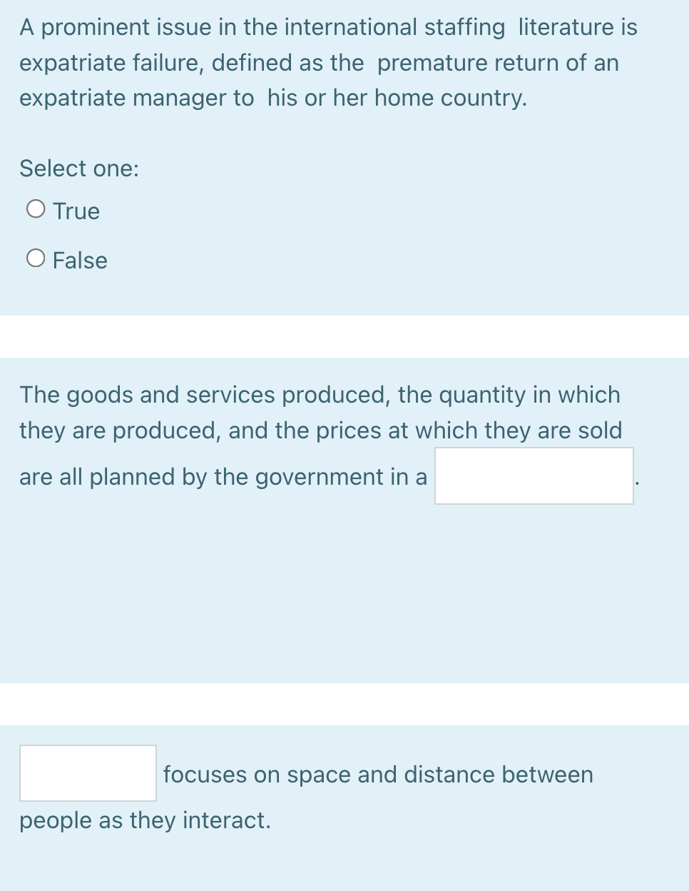 A prominent issue in the international staffing literature is
expatriate failure, defined as the premature return of an
expatriate manager to his or her home country.
Select one:
O True
O False
The goods and services produced, the quantity in which
they are produced, and the prices at which they are sold
are all planned by the government in a
focuses on space and distance between
people as they interact.
