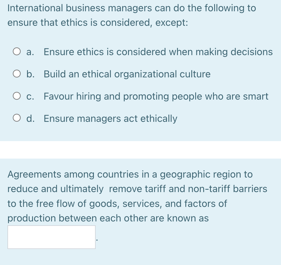 International business managers can do the following to
ensure that ethics is considered, except:
а.
Ensure ethics is considered when making decisions
O b. Build an ethical organizational culture
O c. Favour hiring and promoting people who are smart
O d. Ensure managers act ethically
Agreements among countries in a geographic region to
reduce and ultimately remove tariff and non-tariff barriers
to the free flow of goods, services, and factors of
production between each other are known as
