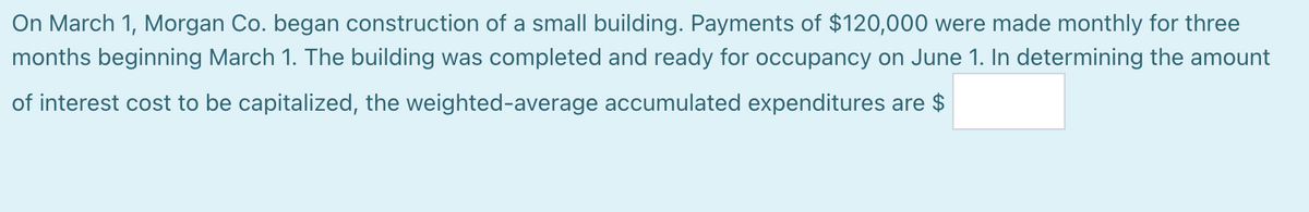 On March 1, Morgan Co. began construction of a small building. Payments of $120,000 were made monthly for three
months beginning March 1. The building was completed and ready for occupancy on June 1. In determining the amount
of interest cost to be capitalized, the weighted-average accumulated expenditures are $
