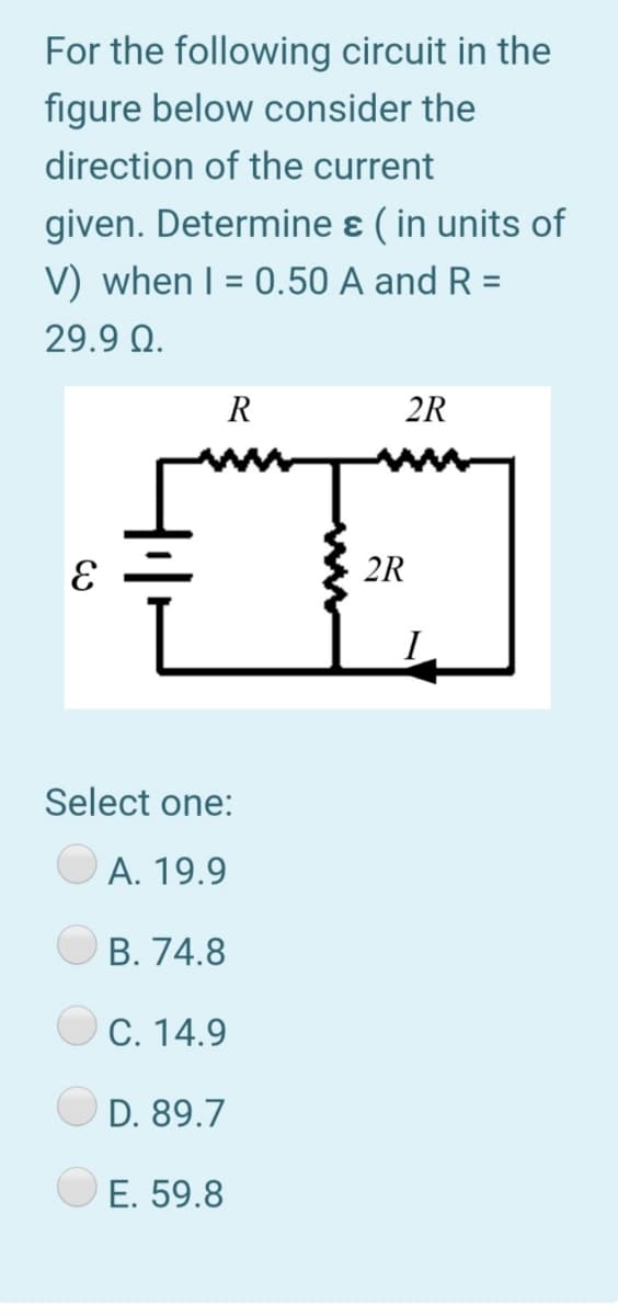 For the following circuit in the
figure below consider the
direction of the current
given. Determine ɛ ( in units of
V) when I = 0.50 A and R =
29.9 Q.
R
2R
2R
Select one:
А. 19.9
В. 74.8
C. 14.9
D. 89.7
E. 59.8
ww
