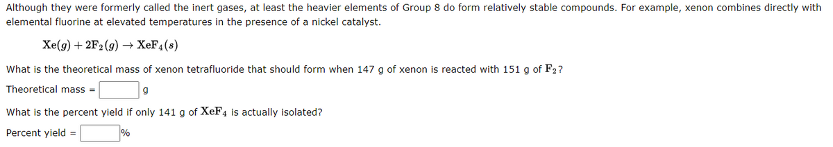 Although they were formerly called the inert gases, at least the heavier elements of Group 8 do form relatively stable compounds. For example, xenon combines directly with
elemental fluorine at elevated temperatures in the presence of a nickel catalyst.
Xe(g) + 2F₂(g) → XeF4(s)
What is the theoretical mass of xenon tetrafluoride that should form when 147 g of xenon is reacted with 151 g of F2?
Theoretical mass =
g
What is the percent yield if only 141 g of XeF4 is actually isolated?
Percent yield =
%