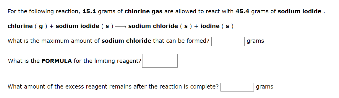 For the following reaction, 15.1 grams of chlorine gas are allowed to react with 45.4 grams of sodium iodide.
chlorine (g) + sodium iodide (s) →→→ sodium chloride (s) + iodine (s)
What is the maximum amount of sodium chloride that can be formed?
What is the FORMULA for the limiting reagent?
What amount of the excess reagent remains after the reaction is complete?
grams
grams