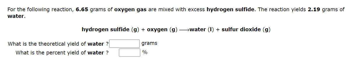 For the following reaction, 6.65 grams of oxygen gas are mixed with excess hydrogen sulfide. The reaction yields 2.19 grams of
water.
hydrogen sulfide (g) + oxygen (g) →→→water (1) + sulfur dioxide (g)
What is the theoretical yield of water?
What is the percent yield of water ?
grams
%