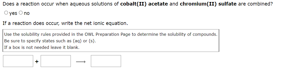 Does a reaction occur when aqueous solutions of cobalt(II) acetate and chromium(II) sulfate are combined?
O yes O no
If a reaction does occur, write the net ionic equation.
Use the solubility rules provided in the OWL Preparation Page to determine the solubility of compounds.
Be sure to specify states such as (aq) or (s).
If a box is not needed leave it blank.
+