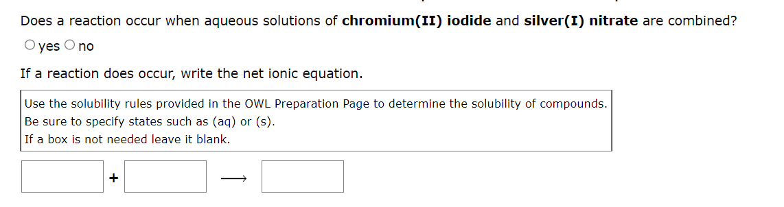 Does a reaction occur when aqueous solutions of chromium(II) iodide and silver(I) nitrate are combined?
O yes
O no
If a reaction does occur, write the net ionic equation.
Use the solubility rules provided in the OWL Preparation Page to determine the solubility of compounds.
Be sure to specify states such as (aq) or (s).
If a box is not needed leave it blank.
+