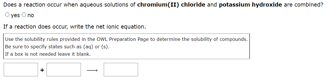 Does a reaction occur when aqueous solutions of chromium(II) chloride and potassium hydroxide are combined?
O yes O no
If a reaction does occur, write the net ionic equation.
Use the solubility rules provided in the OWL Preparation Page to determine the solubility of compounds.
Be sure to specify states such as (aq) or (s).
If a box is not needed leave it blank.
+