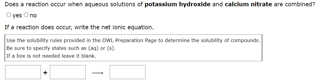 Does a reaction occur when aqueous solutions of potassium hydroxide and calcium nitrate are combined?
O yes O no
If a reaction does occur, write the net ionic equation.
Use the solubility rules provided in the OWL Preparation Page to determine the solubility of compounds.
Be sure to specify states such as (aq) or (s).
If a box is not needed leave it blank.
+