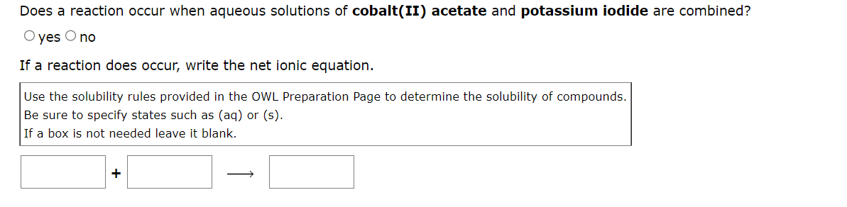 Does a reaction occur when aqueous solutions of cobalt(II) acetate and potassium iodide are combined?
O yes O no
If a reaction does occur, write the net ionic equation.
Use the solubility rules provided in the OWL Preparation Page to determine the solubility of compounds.
Be sure to specify states such as (aq) or (s).
If a box is not needed leave it blank.
+