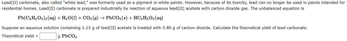 Lead (II) carbonate, also called "white lead," was formerly used as a pigment in white paints. However, because of its toxicity, lead can no longer be used in paints intended for
residential homes. Lead(II) carbonate is prepared industrially by reaction of aqueous lead(II) acetate with carbon dioxide gas. The unbalanced equation is
Pb(C₂H3O2)2 (aq) + H₂O(l) + CO₂(g)
PbCO3(s) + HC₂H3 O2 (aq)
Suppose an aqueous solution containing 1.15 g of lead (II) acetate is treated with 5.80 g of carbon dioxide. Calculate the theoretical yield of lead carbonate.
Theoretical yield =
g PbCO3