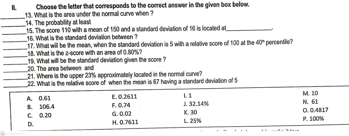 II.
Choose the letter that corresponds to the correct answer in the given box below.
13. What is the area under the normal curve when ?
14. The probability at least
15. The score 110 with a mean of 150 and a standard deviation of 16 is located at
16. What is the standard deviation between ?
17. What will be the mean, when the standard deviation is 5 with a relative score of 100 at the 40th percentile?
18. What is the z-score with an area of 0.80%?
19. What will be the standard deviation given the score ?
20. The area between and
21. Where is the upper 23% approximately located in the normal curve?
22. What is the relative score of when the mean is 67 having a standard deviation of 5
A. 0.61
E. 0.2611
I. 1
M. 10
B. 106.4
F. 0.74
J. 32.14%
N. 61
0.0.4817
C.
0.20
G. 0.02
K. 30
H. 0.7611
L. 25%
P. 100%
CS Scanned with CamScanner
D.
_I._! Imin