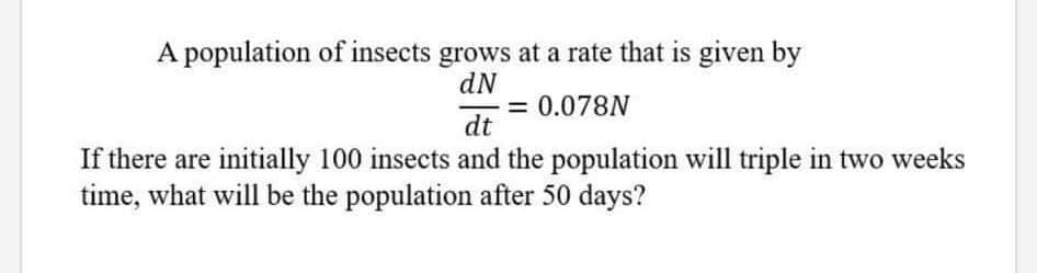 A population of insects grows at a rate that is given by
dN
= 0.078N
dt
-
If there are initially 100 insects and the population will triple in two weeks
time, what will be the population after 50 days?
