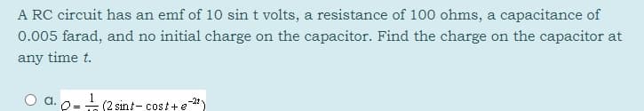 A RC circuit has an emf of 10 sin t volts, a resistance of 100 ohms, a capacitance of
0.005 farad, and no initial charge on the capacitor. Find the charge on the capacitor at
any time t.
-(2 sint- cost+e
