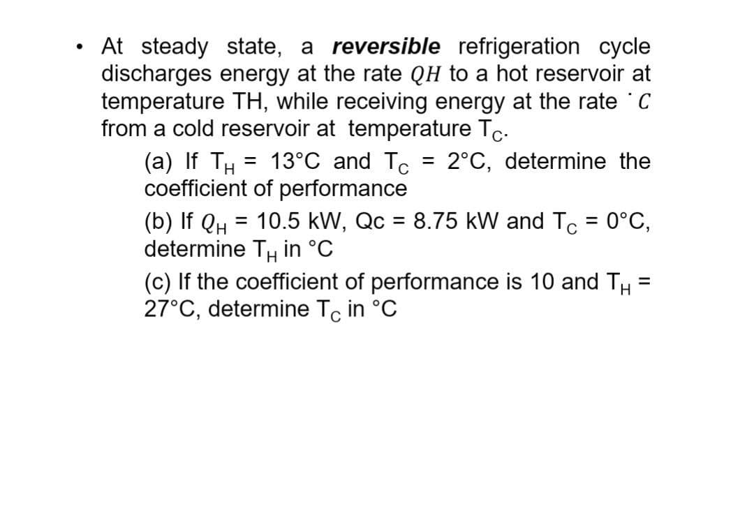 •
At steady state, a reversible refrigeration cycle
discharges energy at the rate QH to a hot reservoir at
temperature TH, while receiving energy at the rate ˚C
from a cold reservoir at temperature Tc.
=
13°C and Tc
=
2°C, determine the
(a) If TH
coefficient of performance
(b) If Q₁ = 10.5 kW, Qc = 8.75 kW and TC = 0°C,
determine Tч in °C
(c) If the coefficient of performance is 10 and TH
27°C, determine TC in °C
=