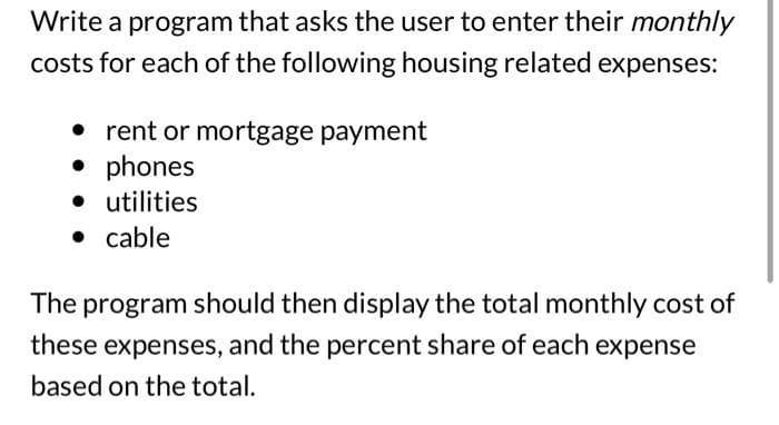 Write a program that asks the user to enter their monthly
costs for each of the following housing related expenses:
• rent or mortgage payment
phones
• utilities
• cable
The program should then display the total monthly cost of
these expenses, and the percent share of each expense
based on the total.