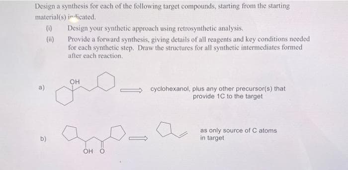 Design a synthesis for each of the following target compounds, starting from the starting
material(s) indicated.
(0)
Design your synthetic approach using retrosynthetic analysis.
Provide a forward synthesis, giving details of all reagents and key conditions needed
for each synthetic step. Draw the structures for all synthetic intermediates formed
after each reaction.
b)
OH
OH O
cyclohexanol, plus any other precursor(s) that
provide 1C to the target
as only source of C atoms
in target