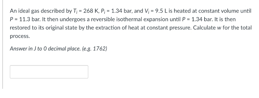 An ideal gas described by T; = 268 K, P; = 1.34 bar, and V₁ = 9.5 L is heated at constant volume until
P = 11.3 bar. It then undergoes a reversible isothermal expansion until P = 1.34 bar. It is then
restored to its original state by the extraction of heat at constant pressure. Calculate w for the total
process.
Answer in J to 0 decimal place. (e.g. 1762)