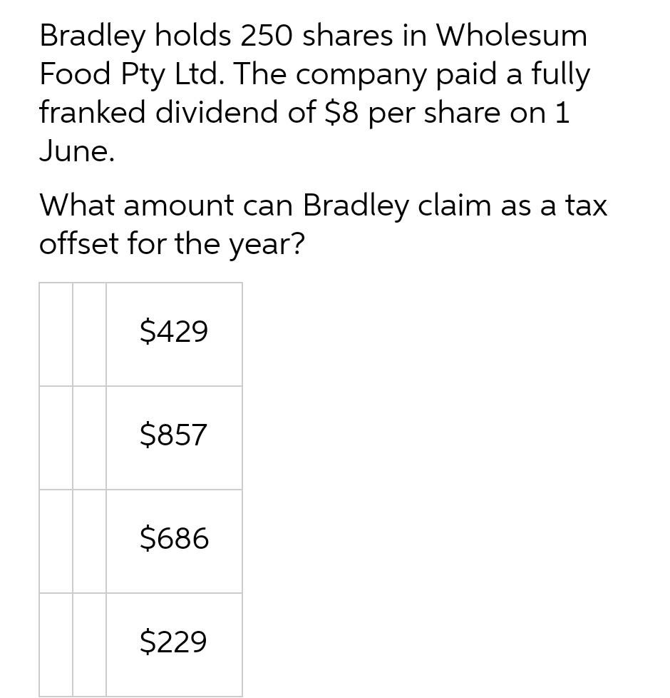 Bradley holds 250 shares in Wholesum
Food Pty Ltd. The company paid a fully
franked dividend of $8 per share on 1
June.
What amount can Bradley claim as a tax
offset for the year?
$429
$857
$686
$229