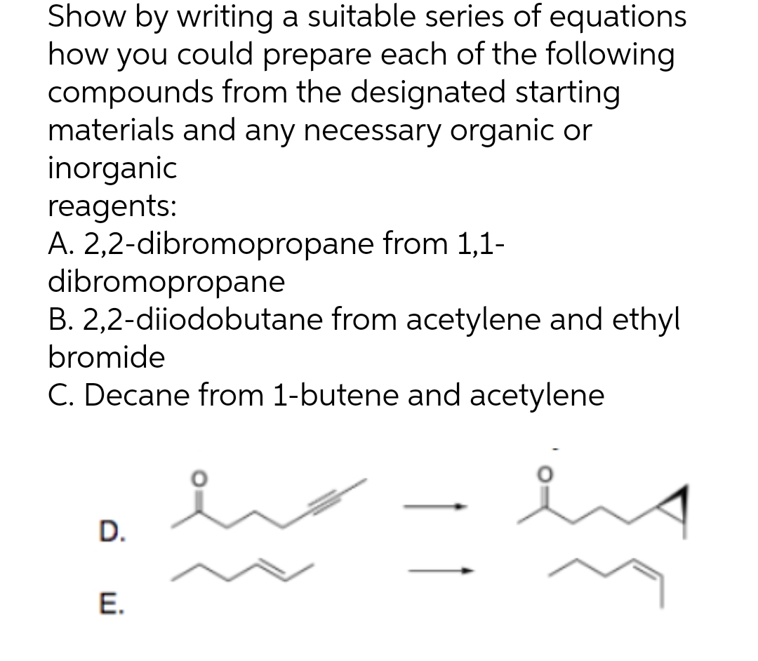 Show by writing a suitable series of equations
how you could prepare each of the following
compounds from the designated starting
materials and any necessary organic or
inorganic
reagents:
A. 2,2-dibromopropane from 1,1-
dibromopropane
B. 2,2-diiodobutane from acetylene and ethyl
bromide
C. Decane from 1-butene and acetylene
D.
E.