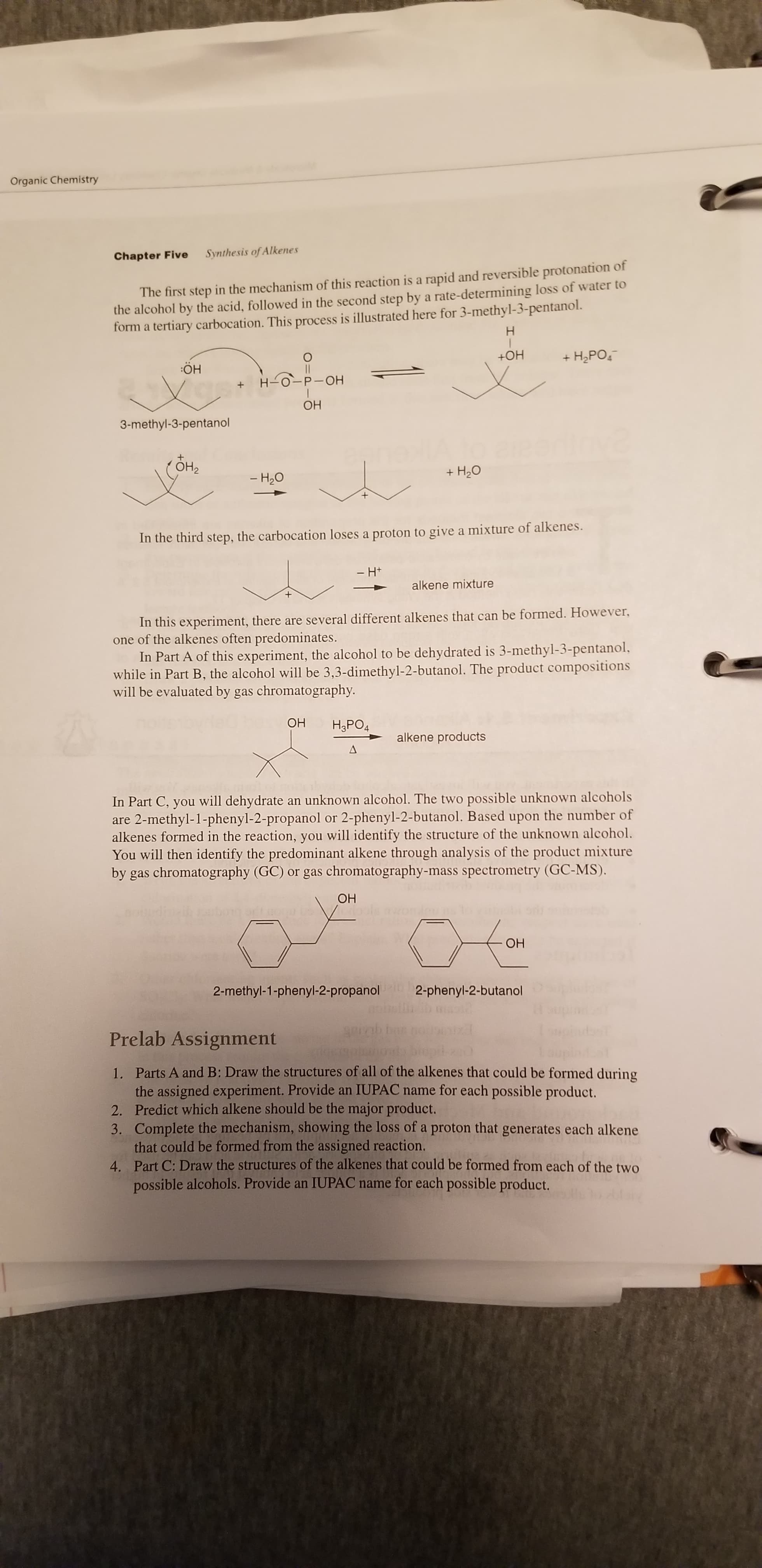 Organic Chemistry
Chapter Five
Synthesis of Alkenes
The first step in the mechanism of this reaction is a rapid and reversible protonation of
the alcohol by the acid, followed in the second step by a rate-determining loss of water to
form a tertiary carbocation. This process is illustrated here for 3-methyl-3-pentanol.
Н
+OH
+ H2PO,
:ÖH
H-0-P-OH
ОН
3-methyl-3-pentanol
ОН
+ H20
- H20
In the third step, the carbocation loses a proton to give a mixture of alkenes.
- H+
alkene mixture
In this experiment, there are several different alkenes that can be formed. However,
one of the alkenes often predominates.
In Part A of this experiment, the alcohol to be dehydrated is 3-methyl-3-pentanol,
while in Part B, the alcohol will be 3,3-dimethyl-2-butanol. The product compositions
will be evaluated by gas chromatography.
ОН
H,PO4
alkene products
In Part C, you will dehydrate an unknown alcohol. The two possible unknown alcohols
are 2-methyl-1-phenyl-2-propanol or 2-phenyl-2-butanol. Based upon the number of
alkenes formed in the reaction, you will identify the structure of the unknown alcohol.
You will then identify the predominant alkene through analysis of the product mixture
by gas chromatography (GC) or gas chromatography-mass spectrometry (GC-MS).
ОН
ОН
2-methyl-1-phenyl-2-propanol
2-phenyl-2-butanol
Prelab Assignment
1. Parts A and B: Draw the structures of all of the alkenes that could be formed during
the assigned experiment. Provide an IUPAC name for each possible product.
2. Predict which alkene should be the major product.
3. Complete the mechanism, showing the loss of a proton that generates each alkene
that could be formed from the assigned reaction.
4. Part C: Draw the structures of the alkenes that could be formed from each of the two
possible alcohols. Provide an IUPAC name for each possible product.
