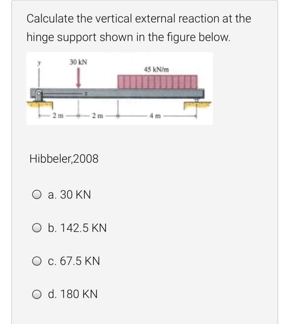 Calculate the vertical external reaction at the
hinge support shown in the figure below.
30 kN
45 kN/m
2 m
2 m
4 m
Hibbeler, 2008
O a. 30 KN
O b. 142.5 KN
O c. 67.5 KN
O d. 180 KN

