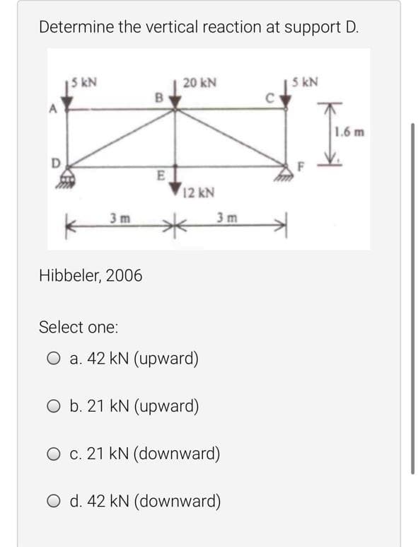 Determine the vertical reaction at support D.
5 kN
20 kN
5 kN
1.6 m
E
12 kN
3m
3 m
Hibbeler, 2006
Select one:
O a. 42 kN (upward)
O b. 21 kN (upward)
O c. 21 kN (downward)
O d. 42 kN (downward)

