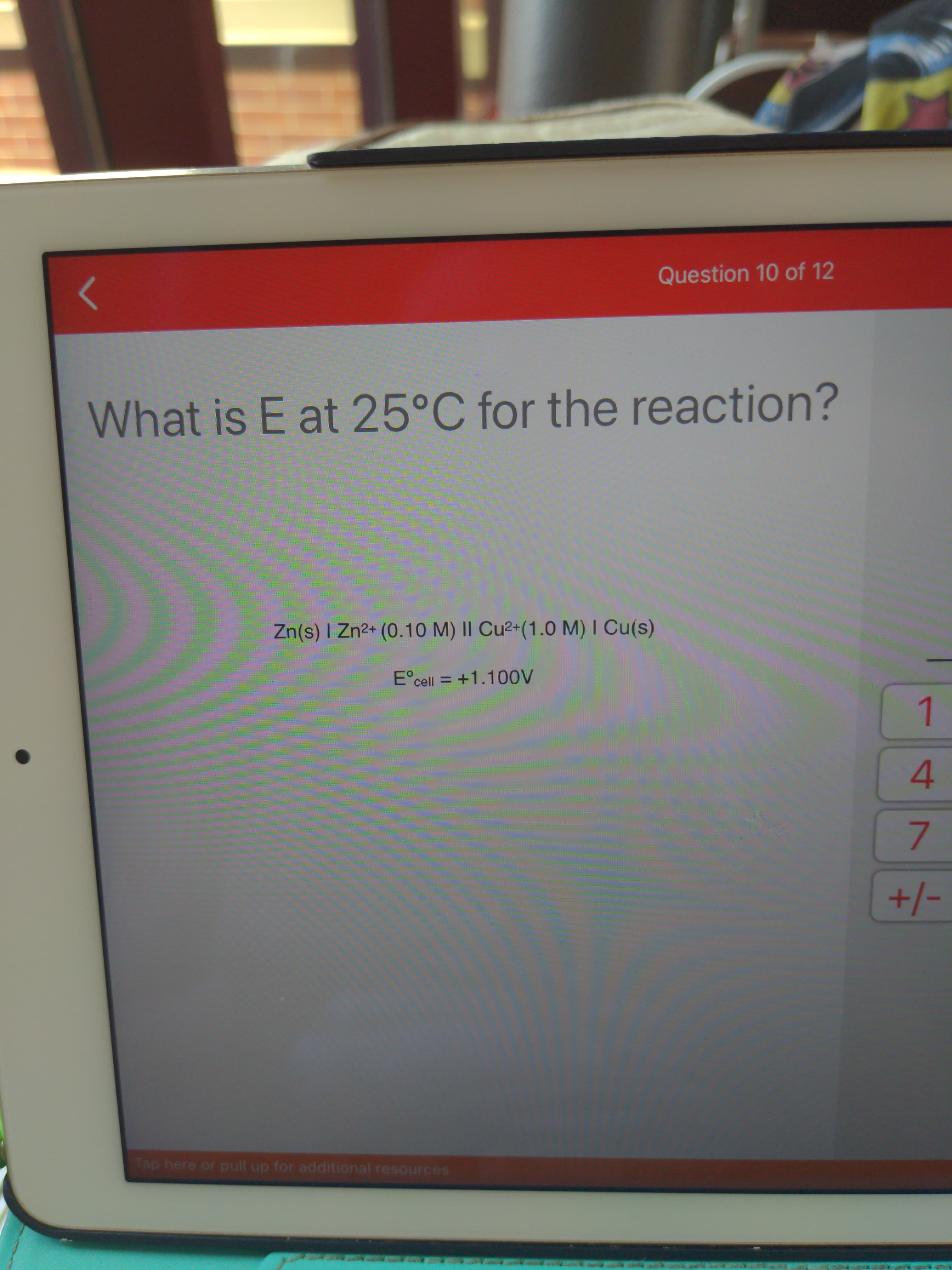 7.
Question 10 of 12
What is E at 25°C for the reaction?
Zn(s) I Zn2+ (0.10 M) II Cu²+(1.0 M) I Cu(s)
E°cell = +1.100V
1.
4.
+/-
Tap here or pull up for additional resources
