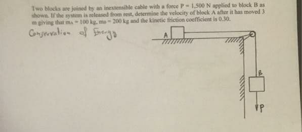 Two blocks are joined by an inextensible cable with a force P- 1,500 N applied to block B as
shown. If the system is released from rest, determine the velocity of block A after it has moved 3
m giving that mA - 100 kg, ma-200 kg and the kinetie friction coefficient is 0.30.
Conservalion f Serga
