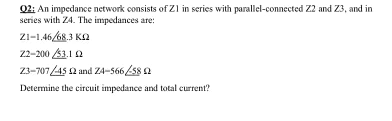Q2: An impedance network consists of Zl in series with parallel-connected Z2 and Z3, and in
series with Z4. The impedances are:
Zl=1.46/68.3 KN
Z2=200 53.1 Q
Z3=707/45 2 and Z4=56658 2
Determine the circuit impedance and total current?

