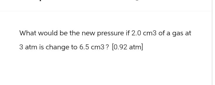 What would be the new pressure if 2.0 cm3 of a gas at
3 atm is change to 6.5 cm3? [0.92 atm]
