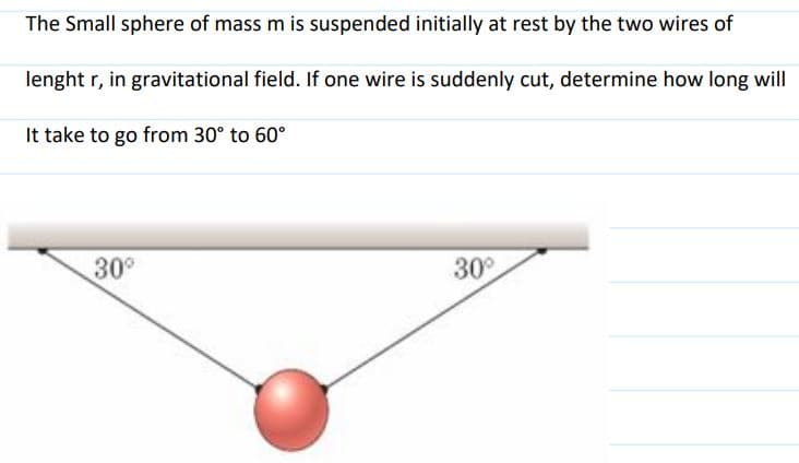 The Small sphere of mass m is suspended initially at rest by the two wires of
lenght r, in gravitational field. If one wire is suddenly cut, determine how long will
It take to go from 30° to 60°
30°
30°