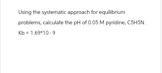 Using the systematic approach for equilibrium
problems, calculate the pH of 0.05 M pyridine, C5H5N.
Kb 1.69*10-9
=
