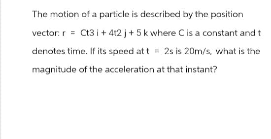The motion of a particle is described by the position
vector: r = Ct3 + 4t2 j + 5 k where C is a constant and t
denotes time. If its speed at t = 2s is 20m/s, what is the
magnitude of the acceleration at that instant?