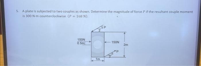 5. A plate is subjected to two couples as shown. Determine the magnitude of force P if the resultant couple moment
is 300 N-m counterclockwise (P = 168 N).
150N
13
2m
1m
150N
0.5m