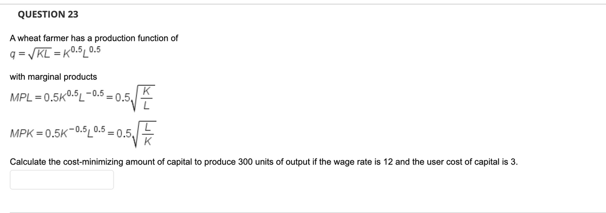 QUESTION 23
A wheat farmer has a production function of
q = VKL = K0.5L0.5
with marginal products
MPL = 0.5k0.5L-0.5
-0.5, 0.5
MPK = 0.5K-0.5
=0.5,
K
Calculate the cost-minimizing amount of capital to produce 300 units of output if the wage rate is 12 and the user cost of capital is 3.
