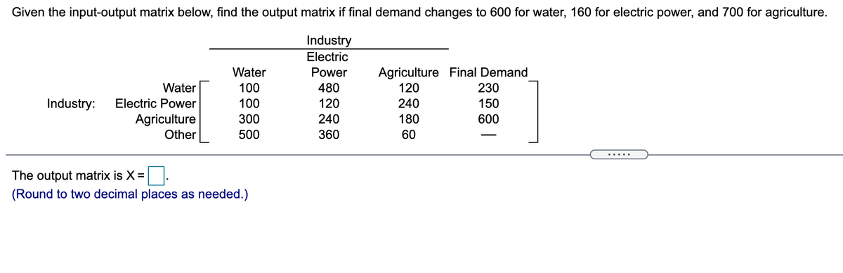 Given the input-output matrix below, find the output matrix if final demand changes to 600 for water, 160 for electric power, and 700 for agriculture.
Industry
Electric
Agriculture Final Demand
120
Water
Power
Water
100
480
230
Industry:
Electric Power
100
120
240
150
Agriculture
Other
300
240
180
600
500
360
60
.....
The output matrix is X =
(Round to two decimal places as needed.)
