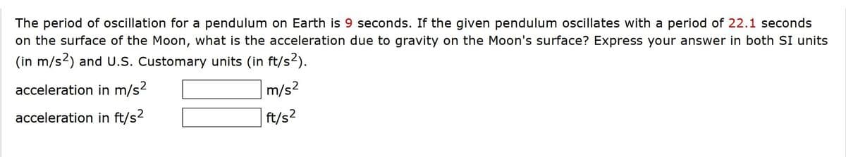 The period of oscillation for a pendulum on Earth is 9 seconds. If the given pendulum oscillates with a period of 22.1 seconds
on the surface of the Moon, what is the acceleration due to gravity on the Moon's surface? Express your answer in both SI units
(in m/s2) and U.S. Customary units (in ft/s2).
acceleration in m/s?
m/s²
acceleration in ft/s2
ft/s2
