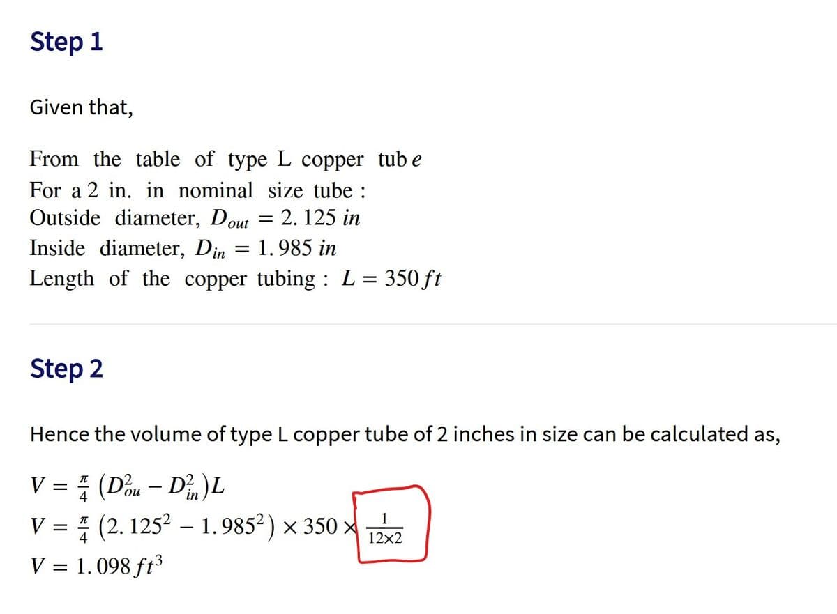 Step 1
Given that,
From the table of type L copper tube
For a 2 in. in nominal size tube :
Outside diameter, Dout
2. 125 in
Inside diameter, Din
1.985 in
Length of the copper tubing : L= 350 ft
Step 2
Hence the volume of type L copper tube of 2 inches in size can be calculated as,
V = † (Dồu – Dn)L
V%=D D (2.1252-1.9852) x 350 x교
4
12x2
V = 1.098 ft³
